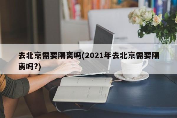 去北京需要隔离吗(2021年去北京需要隔离吗?)