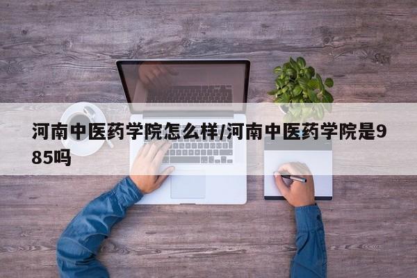 河南中医药学院怎么样/河南中医药学院是985吗